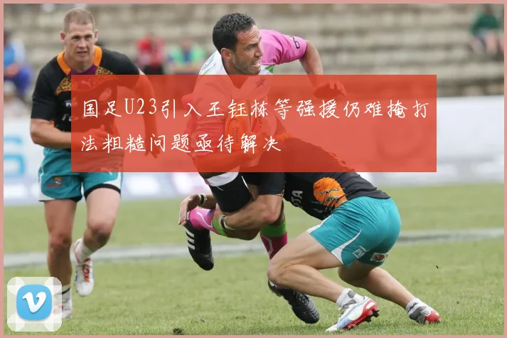 国足U23引入王钰栋等强援仍难掩打法粗糙问题亟待解决