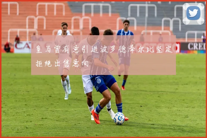 皇马曾有意引进波罗德泽尔比坚定拒绝出售意向