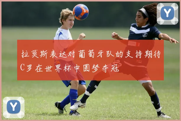 拉莫斯表达对葡萄牙队的支持期待C罗在世界杯中圆梦夺冠