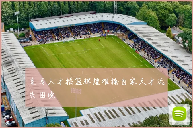 皇马人才摇篮辉煌难掩自家天才流失困境