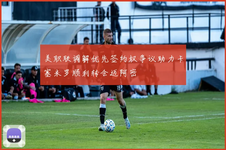 美职联调解优先签约权争议助力卡塞米罗顺利转会迈阿密