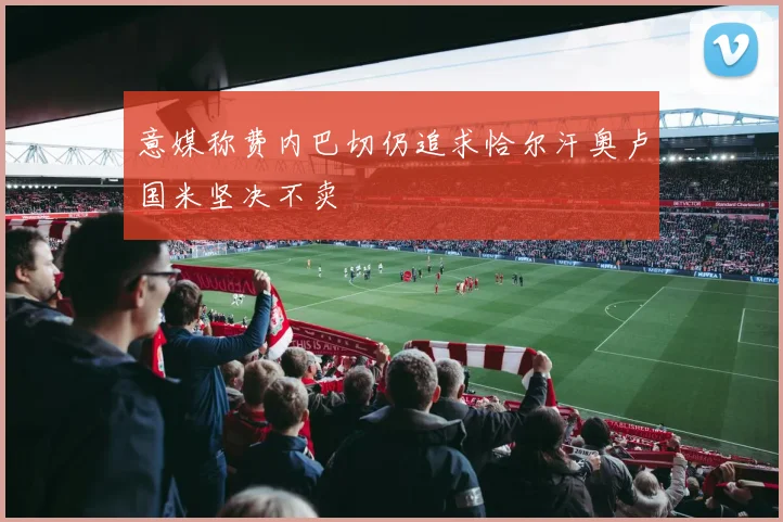 意媒称费内巴切仍追求恰尔汗奥卢国米坚决不卖