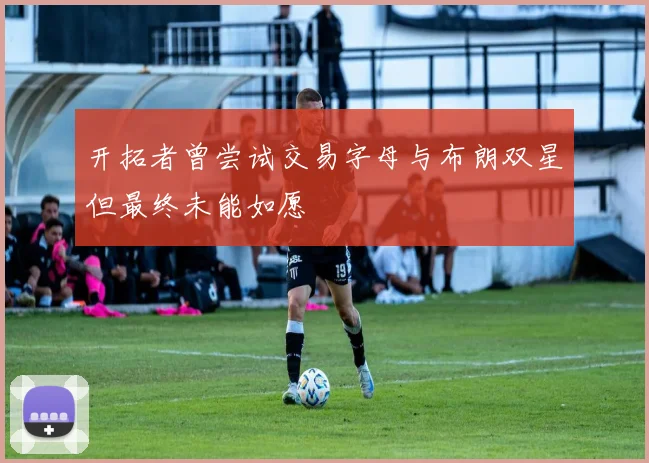 开拓者曾尝试交易字母与布朗双星但最终未能如愿