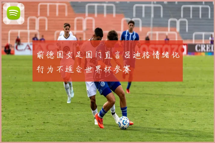 前德国女足国门直言吕迪格情绪化行为不适合世界杯参赛