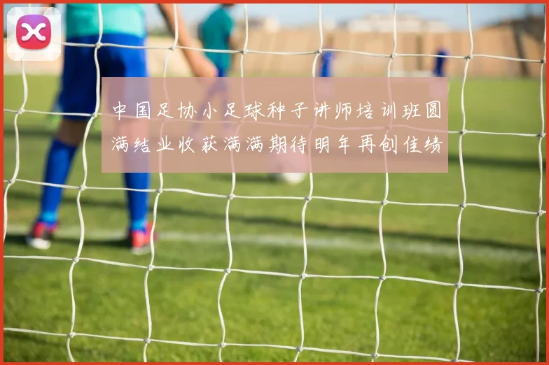 中国足协小足球种子讲师培训班圆满结业收获满满期待明年再创佳绩