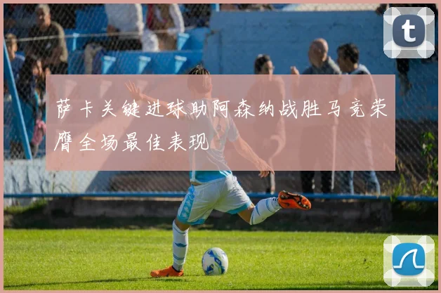 萨卡关键进球助阿森纳战胜马竞荣膺全场最佳表现
