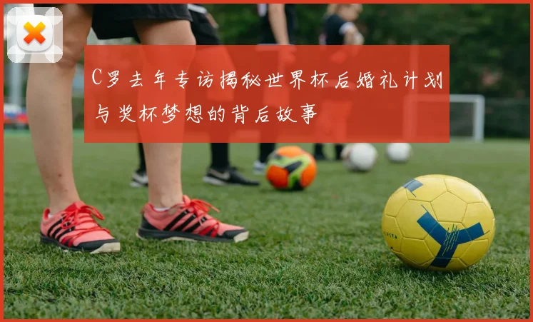 C罗去年专访揭秘世界杯后婚礼计划与奖杯梦想的背后故事