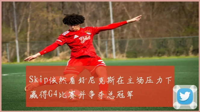 Skip依然看好尼克斯在主场压力下赢得G4比赛并争夺总冠军