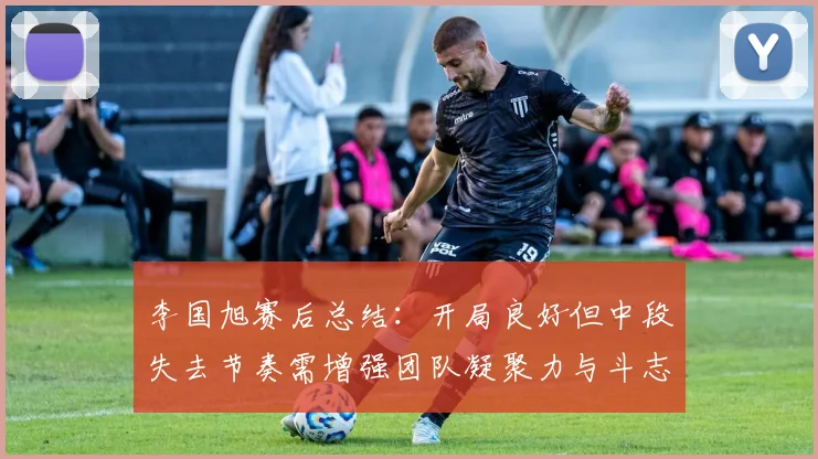 李国旭赛后总结：开局良好但中段失去节奏需增强团队凝聚力与斗志