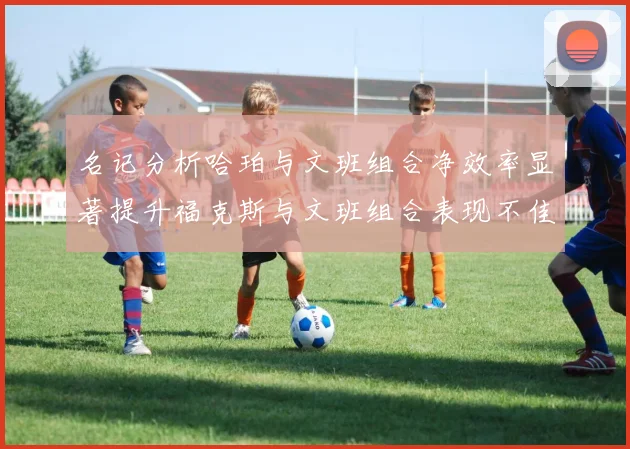 名记分析哈珀与文班组合净效率显著提升福克斯与文班组合表现不佳差距明显