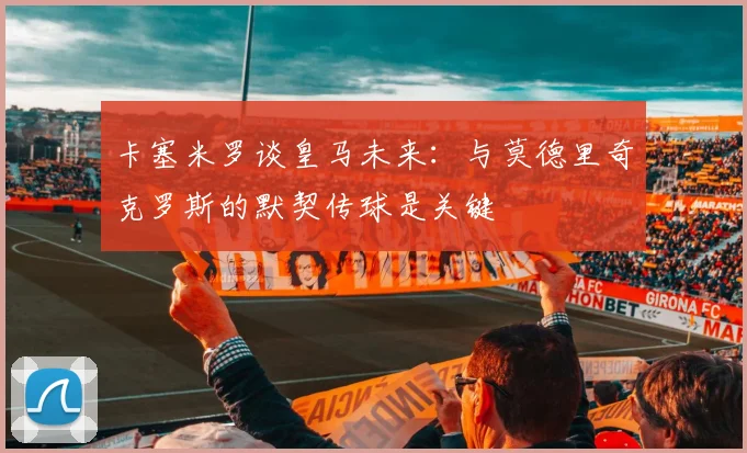 卡塞米罗谈皇马未来：与莫德里奇克罗斯的默契传球是关键