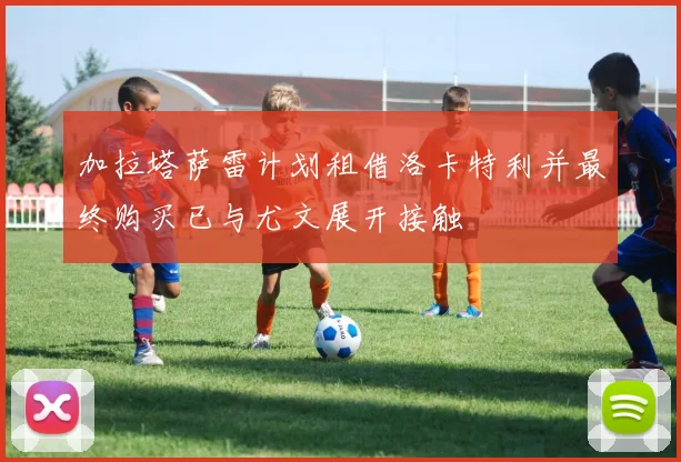 加拉塔萨雷计划租借洛卡特利并最终购买已与尤文展开接触