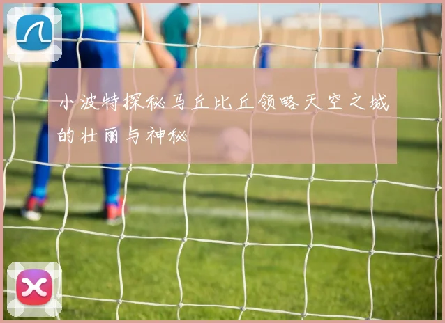 小波特探秘马丘比丘领略天空之城的壮丽与神秘