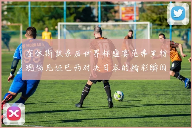 在休斯敦亲历世界杯盛宴范弗里特现场见证巴西对决日本的精彩瞬间