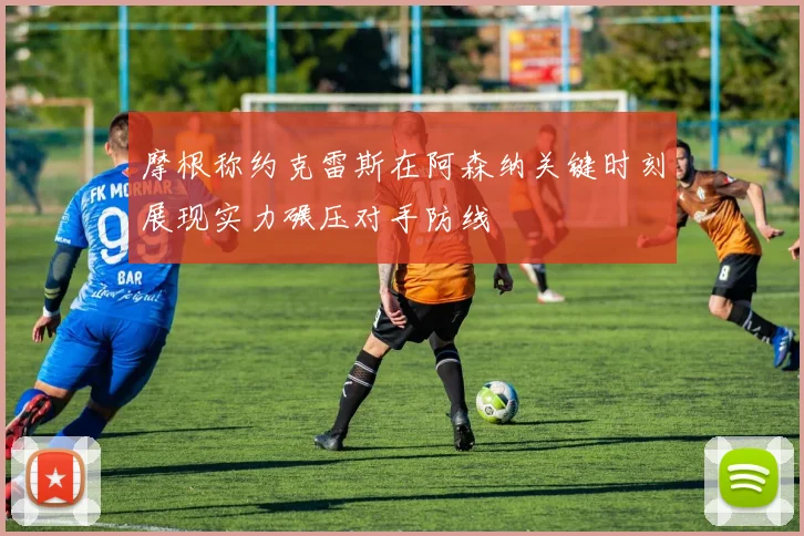 摩根称约克雷斯在阿森纳关键时刻展现实力碾压对手防线