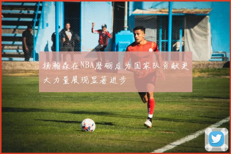 杨瀚森在NBA磨砺后为国家队贡献更大力量展现显著进步