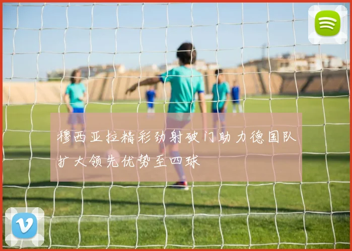 穆西亚拉精彩劲射破门助力德国队扩大领先优势至四球