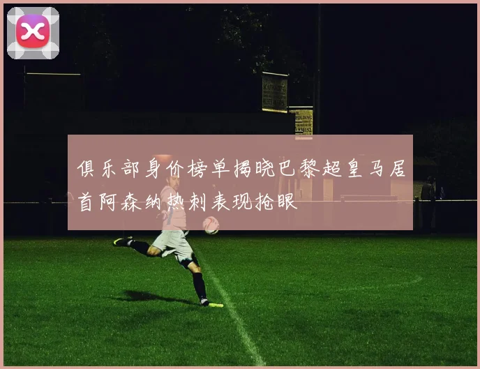 俱乐部身价榜单揭晓巴黎超皇马居首阿森纳热刺表现抢眼