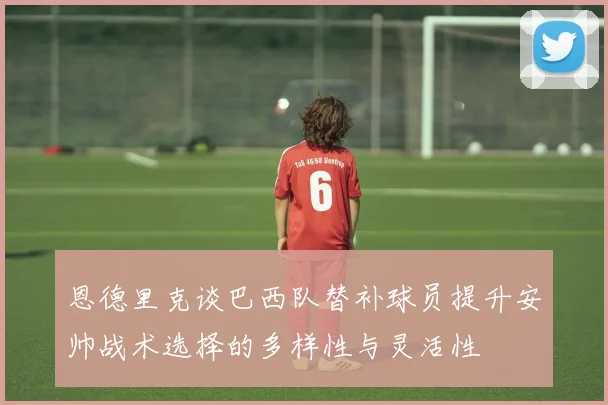 恩德里克谈巴西队替补球员提升安帅战术选择的多样性与灵活性