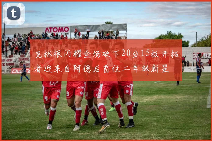 克林根闪耀全场砍下20分15板开拓者迎来自阿德后首位二年级新星