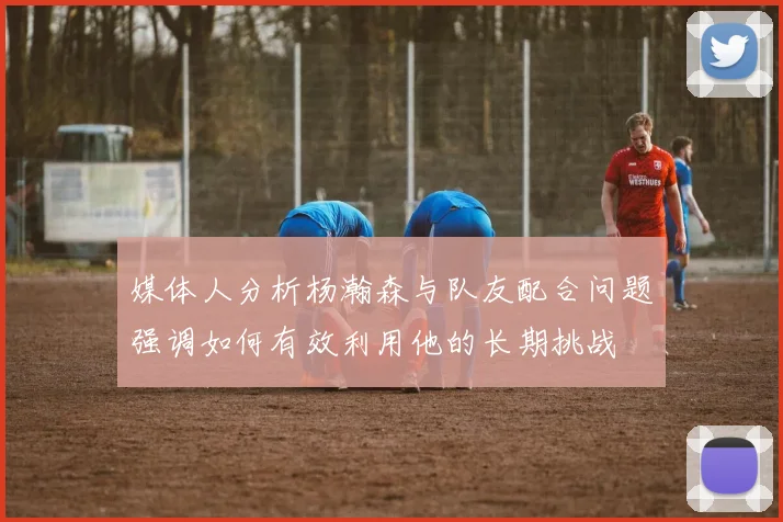 媒体人分析杨瀚森与队友配合问题强调如何有效利用他的长期挑战
